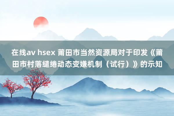 在线av hsex 莆田市当然资源局对于印发《莆田市村落缱绻动态变嫌机制（试行）》的示知