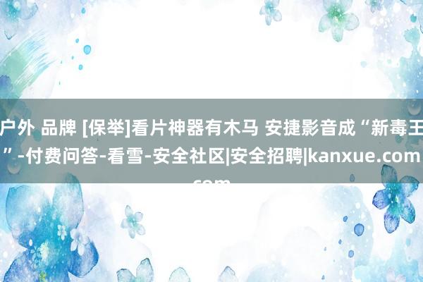 户外 品牌 [保举]看片神器有木马 安捷影音成“新毒王”-付费问答-看雪-安全社区|安全招聘|kanxue.com