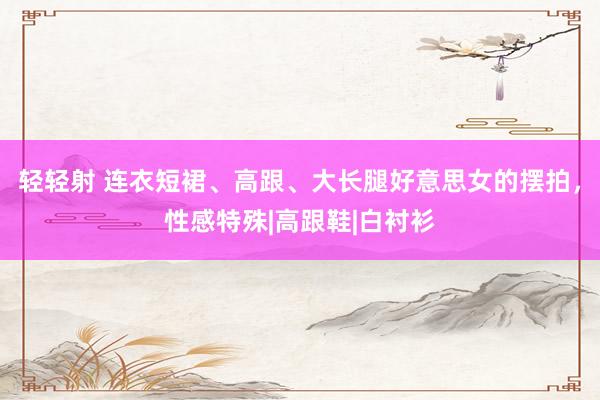 轻轻射 连衣短裙、高跟、大长腿好意思女的摆拍，性感特殊|高跟鞋|白衬衫