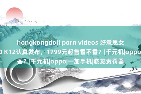 hongkongdoll porn videos 好意思女高跟鞋踩手机，OPPO K12认真发布，1799元起售香不香？|千元机|oppo|一加手机|骁龙责罚器
