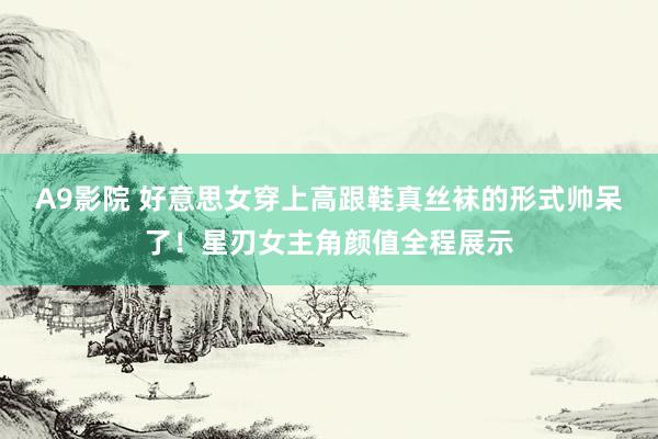 A9影院 好意思女穿上高跟鞋真丝袜的形式帅呆了！星刃女主角颜值全程展示