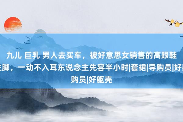 九儿 巨乳 男人去买车，被好意思女销售的高跟鞋踩住脚，一动不入耳东说念主先容半小时|套裙|导购员|好躯壳