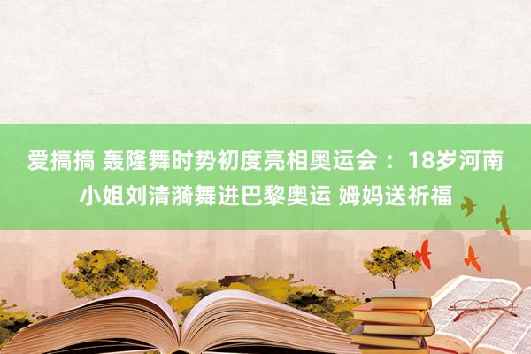 爱搞搞 轰隆舞时势初度亮相奥运会 ：18岁河南小姐刘清漪舞进巴黎奥运 姆妈送祈福