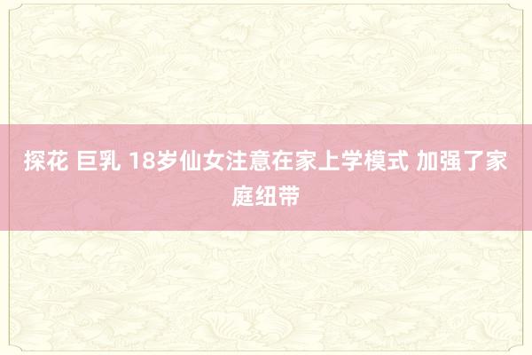 探花 巨乳 18岁仙女注意在家上学模式 加强了家庭纽带