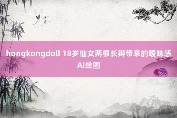 hongkongdoll 18岁仙女两根长辫带来的暧昧感AI绘图