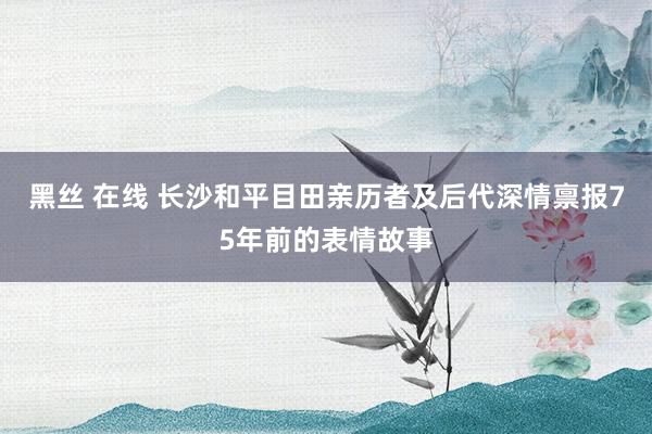 黑丝 在线 长沙和平目田亲历者及后代深情禀报75年前的表情故事
