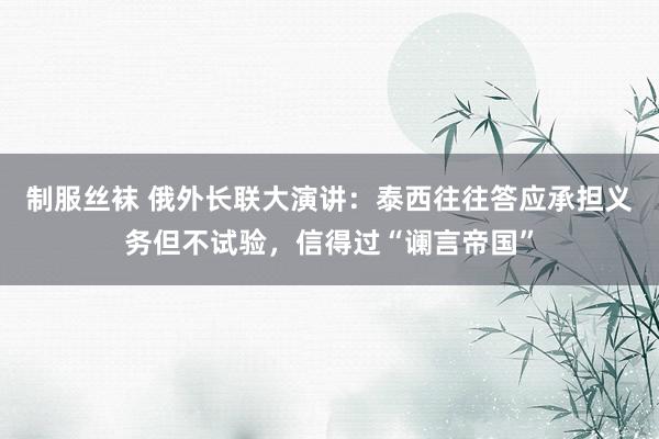 制服丝袜 俄外长联大演讲：泰西往往答应承担义务但不试验，信得过“谰言帝国”