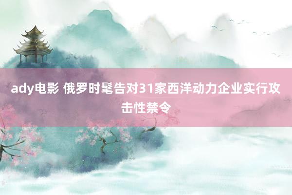 ady电影 俄罗时髦告对31家西洋动力企业实行攻击性禁令