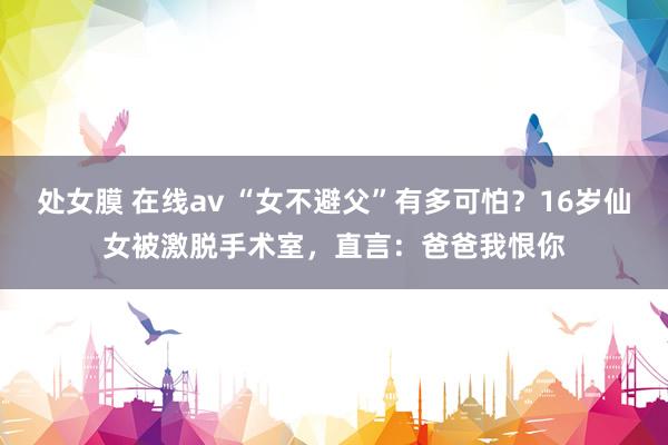 处女膜 在线av “女不避父”有多可怕？16岁仙女被激脱手术室，直言：爸爸我恨你