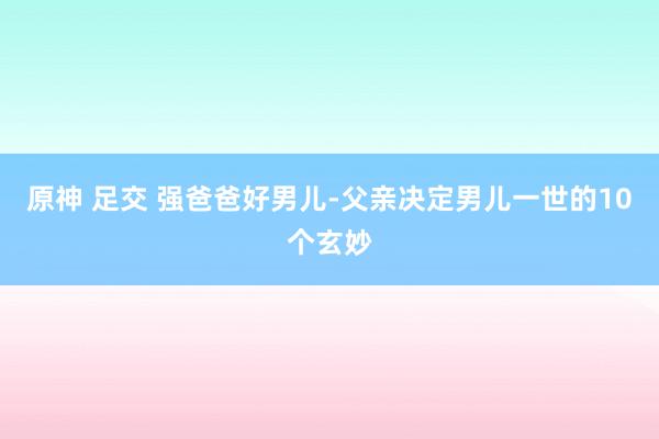 原神 足交 强爸爸好男儿-父亲决定男儿一世的10个玄妙