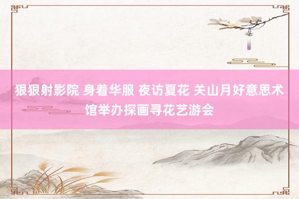 狠狠射影院 身着华服 夜访夏花 关山月好意思术馆举办探画寻花艺游会