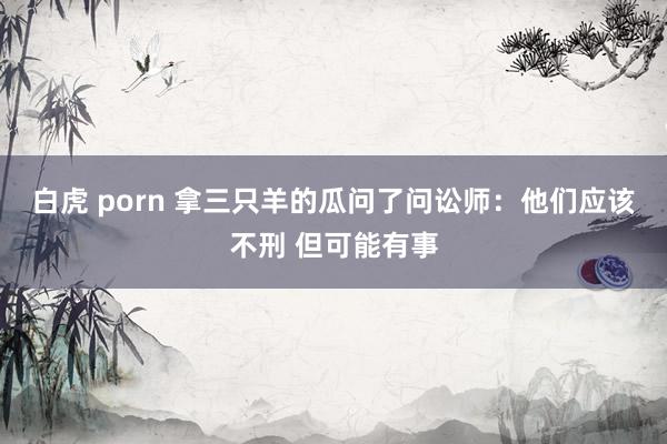 白虎 porn 拿三只羊的瓜问了问讼师：他们应该不刑 但可能有事