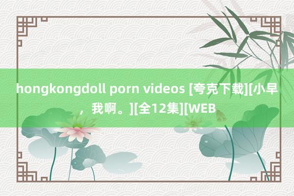hongkongdoll porn videos [夸克下载][小早，我啊。][全12集][WEB