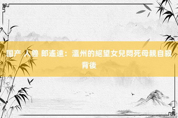 国产 人兽 郎遙遠：溫州的絕望女兒悶死母親自殺背後
