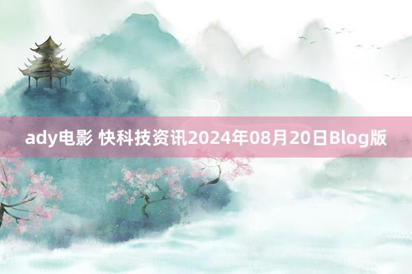 ady电影 快科技资讯2024年08月20日Blog版