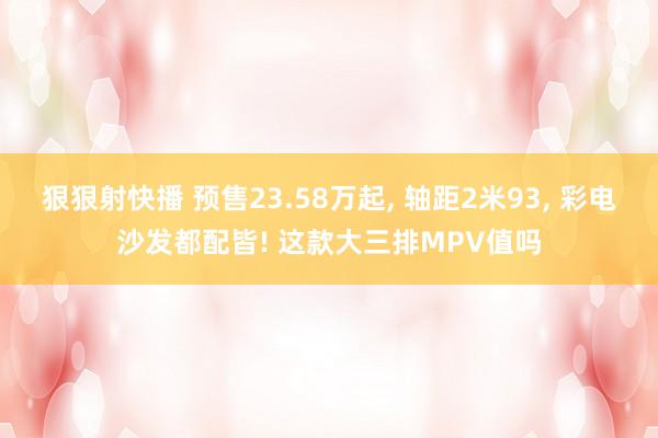 狠狠射快播 预售23.58万起， 轴距2米93， 彩电沙发都配皆! 这款大三排MPV值吗