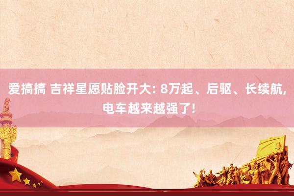 爱搞搞 吉祥星愿贴脸开大: 8万起、后驱、长续航， 电车越来越强了!
