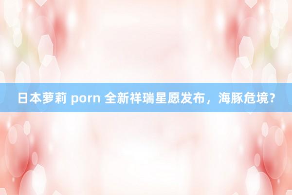 日本萝莉 porn 全新祥瑞星愿发布，海豚危境？