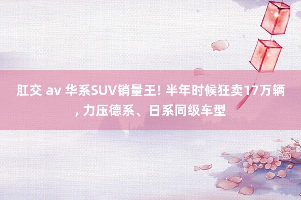 肛交 av 华系SUV销量王! 半年时候狂卖17万辆， 力压德系、日系同级车型