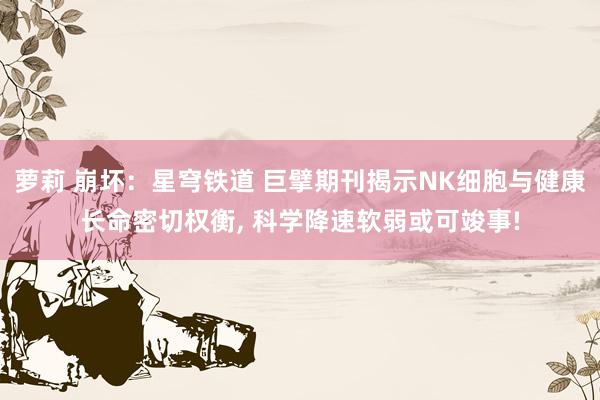 萝莉 崩坏：星穹铁道 巨擘期刊揭示NK细胞与健康长命密切权衡， 科学降速软弱或可竣事!
