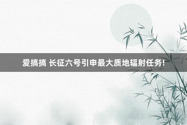 爱搞搞 长征六号引申最大质地辐射任务!