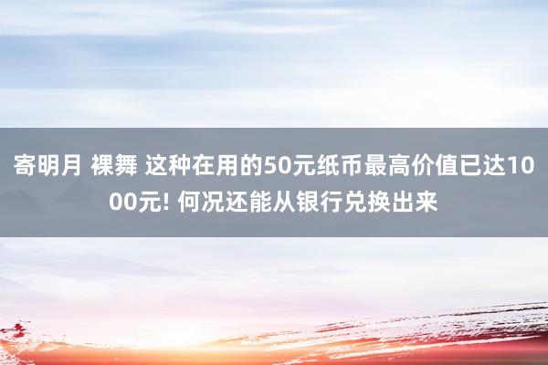 寄明月 裸舞 这种在用的50元纸币最高价值已达1000元! 何况还能从银行兑换出来