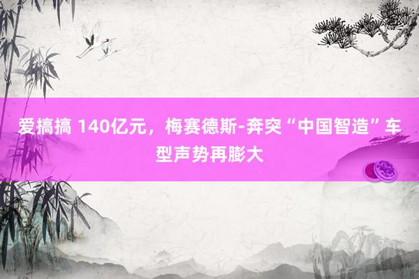 爱搞搞 140亿元，梅赛德斯-奔突“中国智造”车型声势再膨大