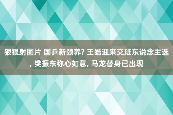 狠狠射图片 国乒新颐养? 王皓迎来交班东说念主选， 樊振东称心如意， 马龙替身已出现