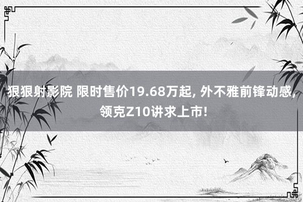 狠狠射影院 限时售价19.68万起， 外不雅前锋动感， 领克Z10讲求上市!