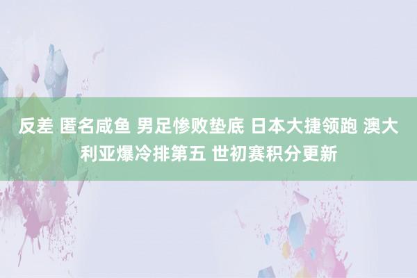 反差 匿名咸鱼 男足惨败垫底 日本大捷领跑 澳大利亚爆冷排第五 世初赛积分更新