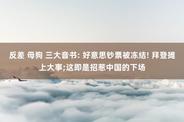 反差 母狗 三大音书: 好意思钞票被冻结! 拜登摊上大事;这即是招惹中国的下场