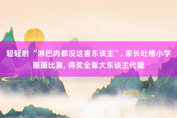 轻轻射 “淋巴肉都没这害东谈主”， 家长吐槽小学画画比赛， 得奖全靠大东谈主代画
