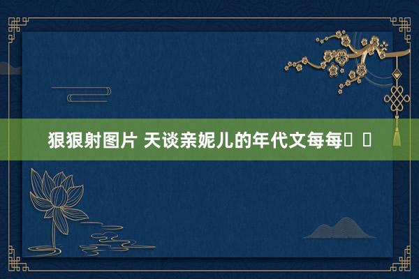 狠狠射图片 天谈亲妮儿的年代文每每❗❗