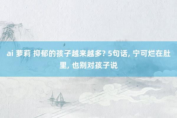 ai 萝莉 抑郁的孩子越来越多? 5句话， 宁可烂在肚里， 也别对孩子说