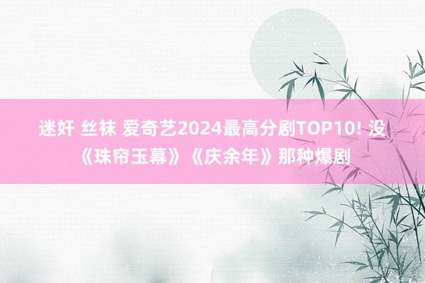 迷奸 丝袜 爱奇艺2024最高分剧TOP10! 没《珠帘玉幕》《庆余年》那种爆剧