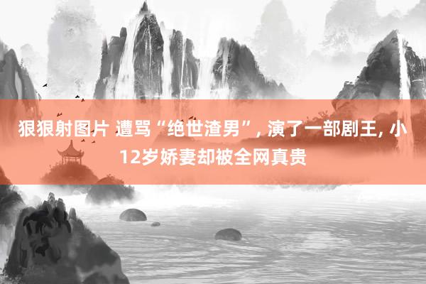 狠狠射图片 遭骂“绝世渣男”， 演了一部剧王， 小12岁娇妻却被全网真贵