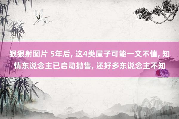 狠狠射图片 5年后， 这4类屋子可能一文不值， 知情东说念主已启动抛售， 还好多东说念主不知
