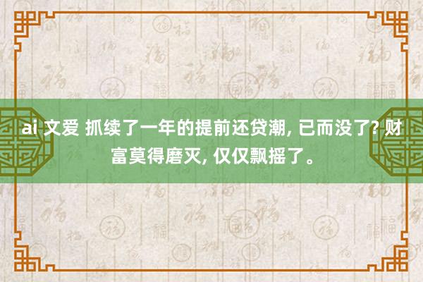 ai 文爱 抓续了一年的提前还贷潮， 已而没了? 财富莫得磨灭， 仅仅飘摇了。