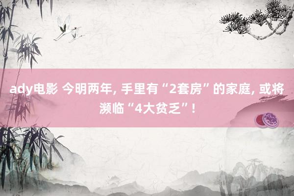 ady电影 今明两年， 手里有“2套房”的家庭， 或将濒临“4大贫乏”!