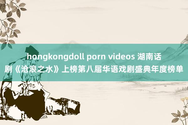 hongkongdoll porn videos 湖南话剧《沧浪之水》上榜第八届华语戏剧盛典年度榜单