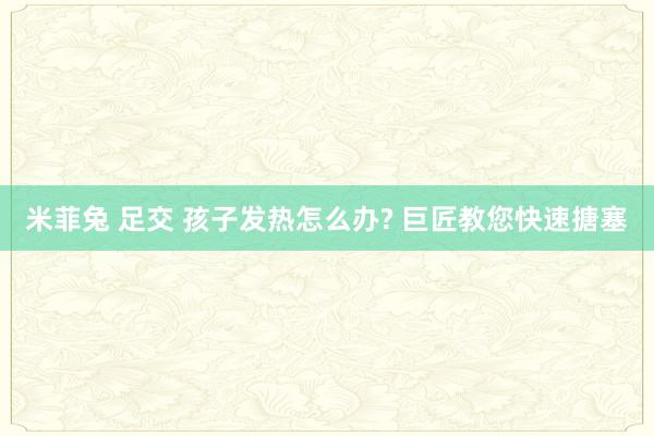 米菲兔 足交 孩子发热怎么办? 巨匠教您快速搪塞