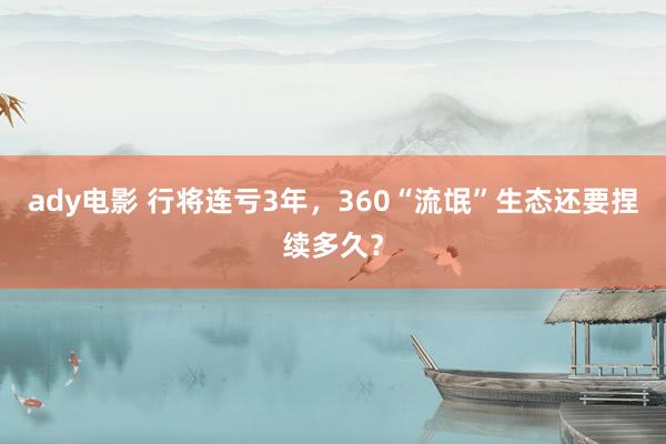 ady电影 行将连亏3年，360“流氓”生态还要捏续多久？
