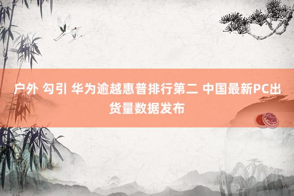户外 勾引 华为逾越惠普排行第二 中国最新PC出货量数据发布