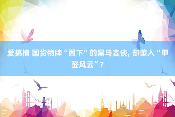 爱搞搞 国货物牌“阁下”的黑马赛谈， 却堕入“甲醛风云”?
