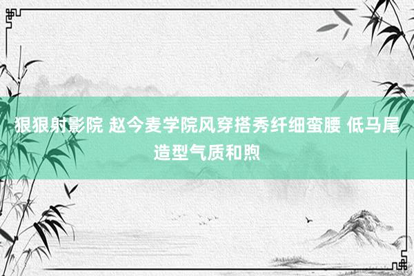 狠狠射影院 赵今麦学院风穿搭秀纤细蛮腰 低马尾造型气质和煦