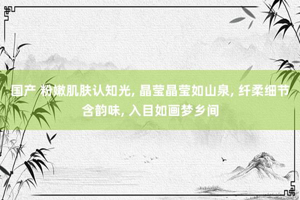 国产 粉嫩肌肤认知光， 晶莹晶莹如山泉， 纤柔细节含韵味， 入目如画梦乡间