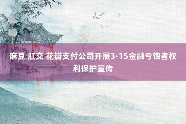 麻豆 肛交 花瓣支付公司开展3·15金融亏蚀者权利保护宣传