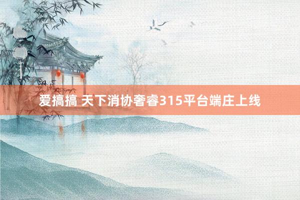 爱搞搞 天下消协奢睿315平台端庄上线