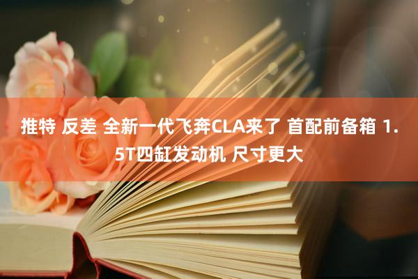 推特 反差 全新一代飞奔CLA来了 首配前备箱 1.5T四缸发动机 尺寸更大