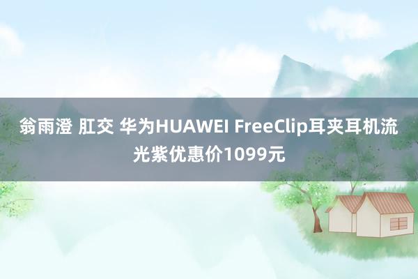 翁雨澄 肛交 华为HUAWEI FreeClip耳夹耳机流光紫优惠价1099元